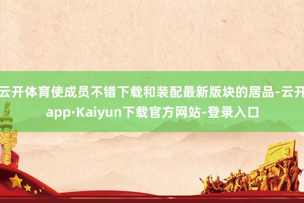 云开体育使成员不错下载和装配最新版块的居品-云开app·Kaiyun下载官方网站-登录入口