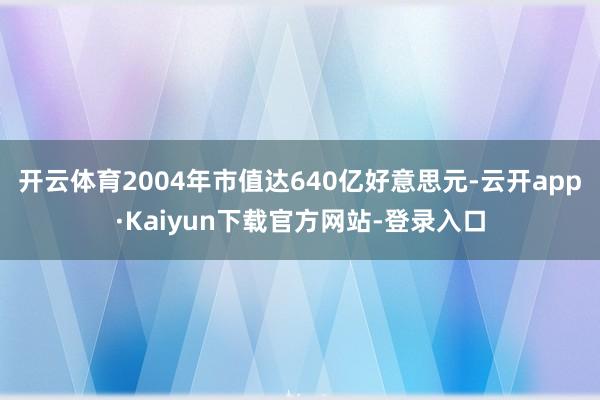 开云体育2004年市值达640亿好意思元-云开app·Kaiyun下载官方网站-登录入口