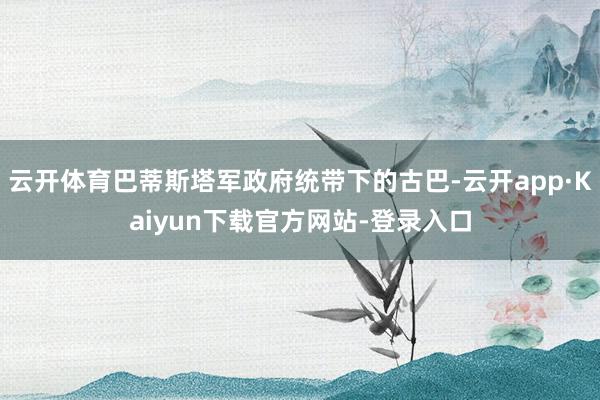 云开体育巴蒂斯塔军政府统带下的古巴-云开app·Kaiyun下载官方网站-登录入口