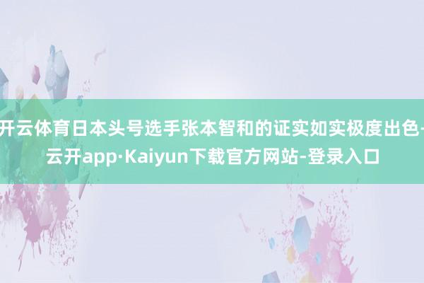 开云体育日本头号选手张本智和的证实如实极度出色-云开app·Kaiyun下载官方网站-登录入口