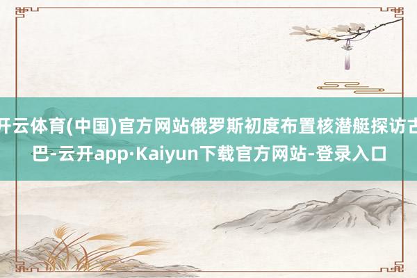 开云体育(中国)官方网站俄罗斯初度布置核潜艇探访古巴-云开app·Kaiyun下载官方网站-登录入口