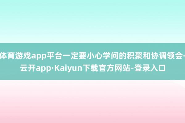 体育游戏app平台一定要小心学问的积聚和协调领会-云开app·Kaiyun下载官方网站-登录入口