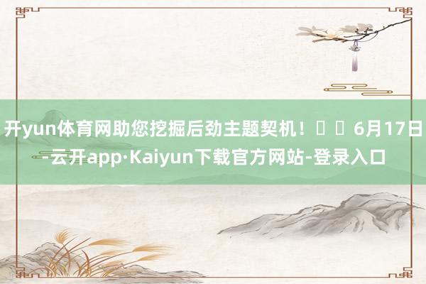 开yun体育网助您挖掘后劲主题契机！		6月17日-云开app·Kaiyun下载官方网站-登录入口