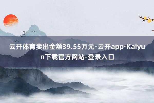 云开体育卖出金额39.55万元-云开app·Kaiyun下载官方网站-登录入口