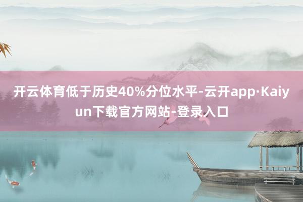 开云体育低于历史40%分位水平-云开app·Kaiyun下载官方网站-登录入口