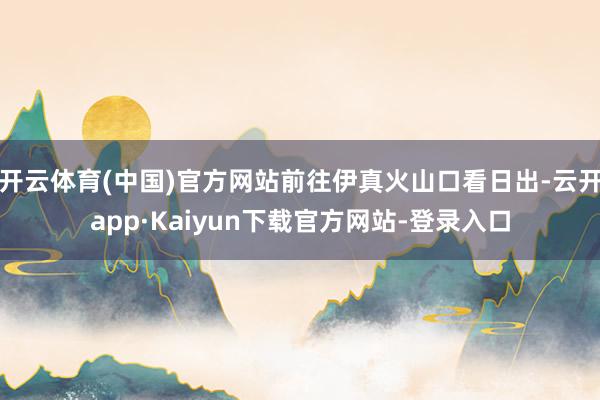 开云体育(中国)官方网站前往伊真火山口看日出-云开app·Kaiyun下载官方网站-登录入口