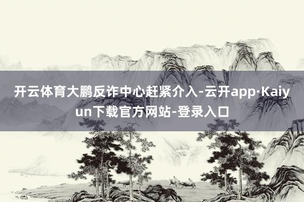 开云体育大鹏反诈中心赶紧介入-云开app·Kaiyun下载官方网站-登录入口