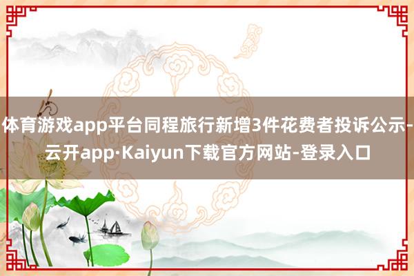 体育游戏app平台同程旅行新增3件花费者投诉公示-云开app·Kaiyun下载官方网站-登录入口