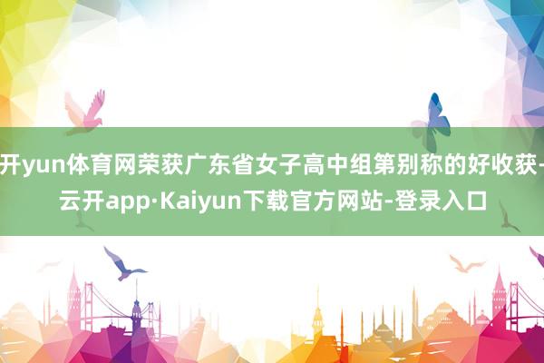 开yun体育网荣获广东省女子高中组第别称的好收获-云开app·Kaiyun下载官方网站-登录入口