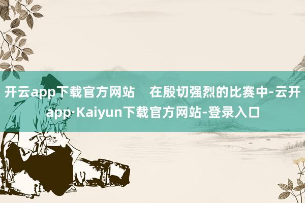 开云app下载官方网站    在殷切强烈的比赛中-云开app·Kaiyun下载官方网站-登录入口