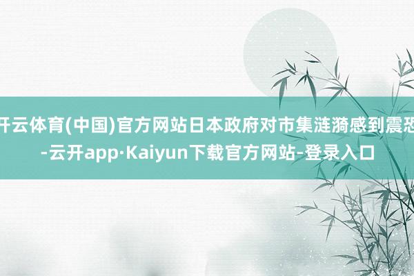 开云体育(中国)官方网站日本政府对市集涟漪感到震恐-云开app·Kaiyun下载官方网站-登录入口