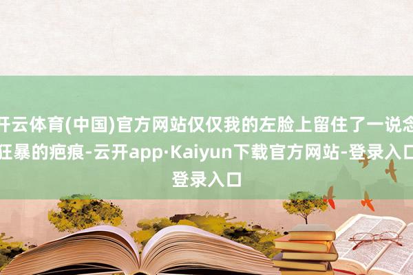 开云体育(中国)官方网站仅仅我的左脸上留住了一说念狂暴的疤痕-云开app·Kaiyun下载官方网站-登录入口