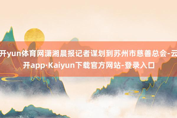 开yun体育网潇湘晨报记者谋划到苏州市慈善总会-云开app·Kaiyun下载官方网站-登录入口