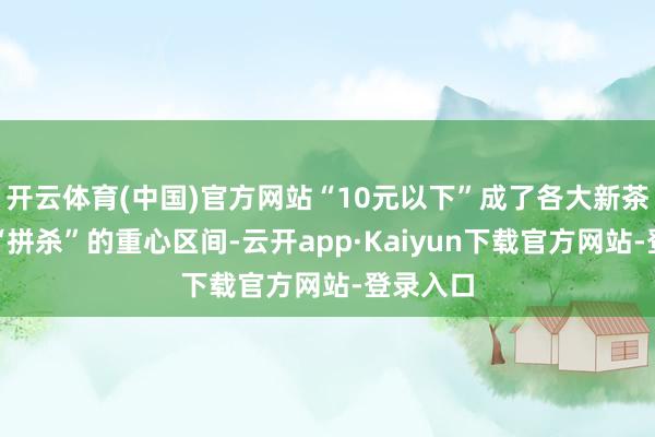 开云体育(中国)官方网站“10元以下”成了各大新茶饮品牌“拼杀”的重心区间-云开app·Kaiyun下载官方网站-登录入口