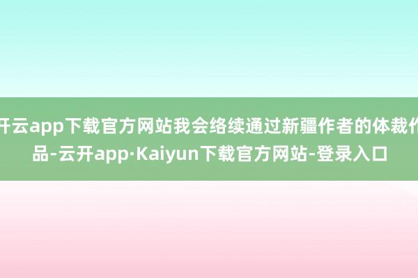 开云app下载官方网站我会络续通过新疆作者的体裁作品-云开app·Kaiyun下载官方网站-登录入口