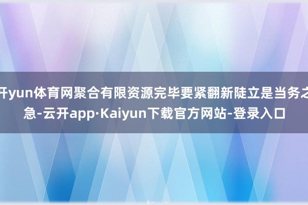 开yun体育网聚合有限资源完毕要紧翻新陡立是当务之急-云开app·Kaiyun下载官方网站-登录入口