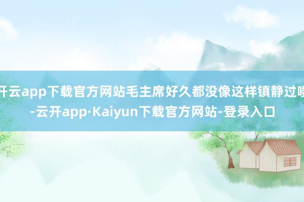 开云app下载官方网站毛主席好久都没像这样镇静过喽-云开app·Kaiyun下载官方网站-登录入口