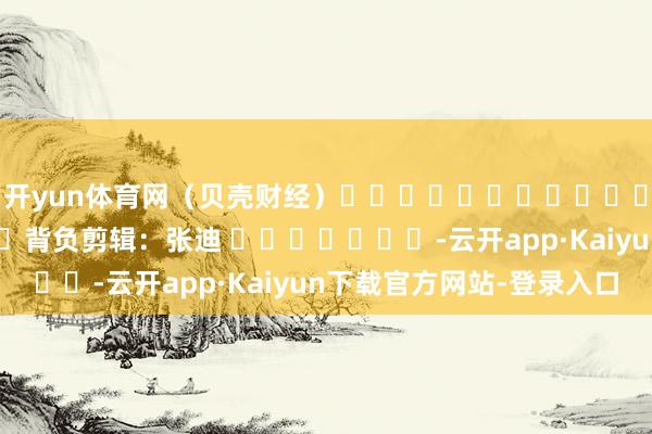 开yun体育网（贝壳财经）												  								背负剪辑：张迪 							-云开app·Kaiyun下载官方网站-登录入口