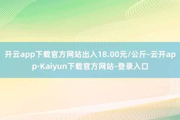 开云app下载官方网站出入18.00元/公斤-云开app·Kaiyun下载官方网站-登录入口