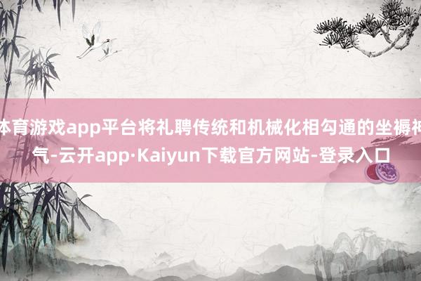 体育游戏app平台将礼聘传统和机械化相勾通的坐褥神气-云开app·Kaiyun下载官方网站-登录入口