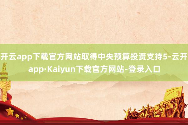 开云app下载官方网站取得中央预算投资支持5-云开app·Kaiyun下载官方网站-登录入口