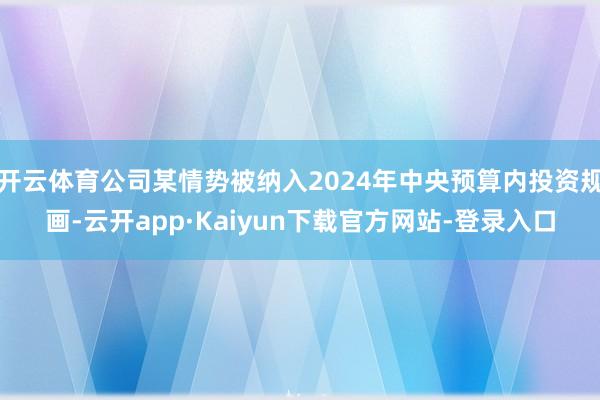 开云体育公司某情势被纳入2024年中央预算内投资规画-云开app·Kaiyun下载官方网站-登录入口