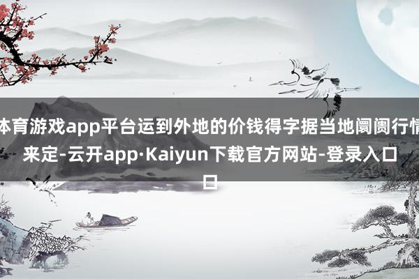 体育游戏app平台运到外地的价钱得字据当地阛阓行情来定-云开app·Kaiyun下载官方网站-登录入口