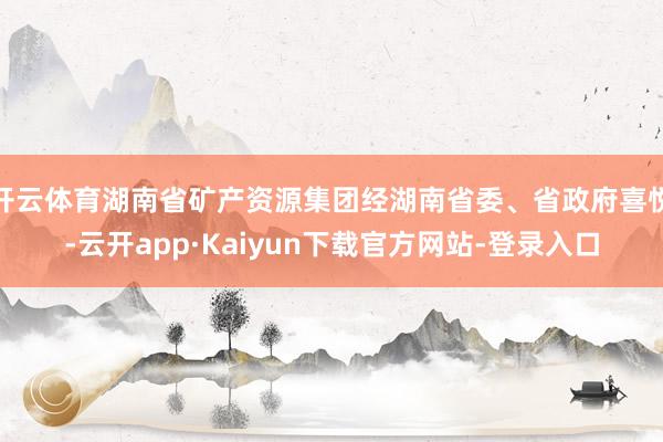 开云体育湖南省矿产资源集团经湖南省委、省政府喜悦-云开app·Kaiyun下载官方网站-登录入口