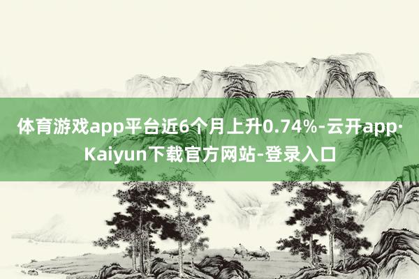 体育游戏app平台近6个月上升0.74%-云开app·Kaiyun下载官方网站-登录入口