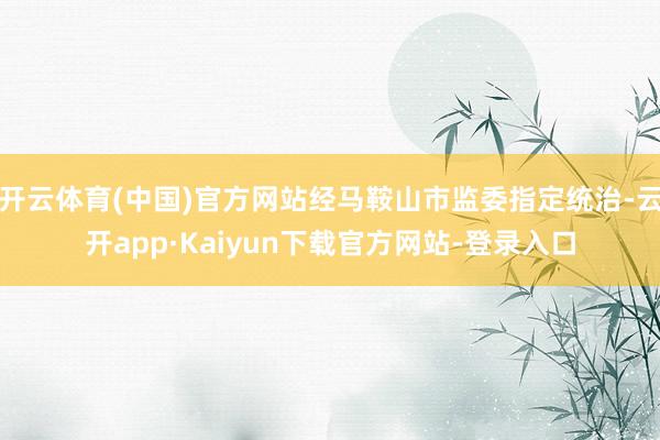 开云体育(中国)官方网站经马鞍山市监委指定统治-云开app·Kaiyun下载官方网站-登录入口