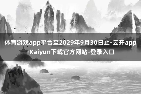 体育游戏app平台至2029年9月30日止-云开app·Kaiyun下载官方网站-登录入口