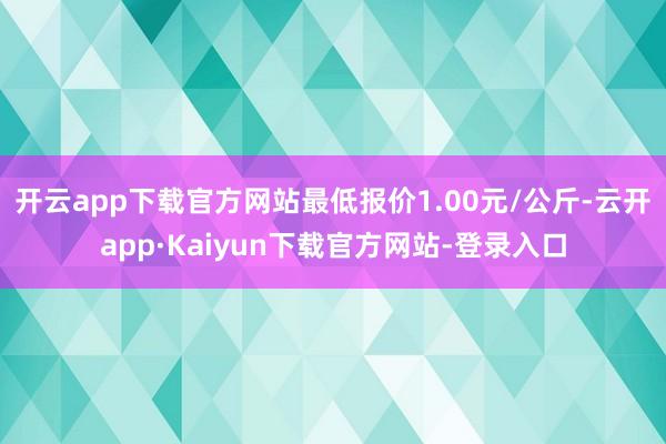 开云app下载官方网站最低报价1.00元/公斤-云开app·Kaiyun下载官方网站-登录入口