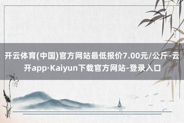 开云体育(中国)官方网站最低报价7.00元/公斤-云开app·Kaiyun下载官方网站-登录入口