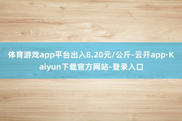 体育游戏app平台出入8.20元/公斤-云开app·Kaiyun下载官方网站-登录入口