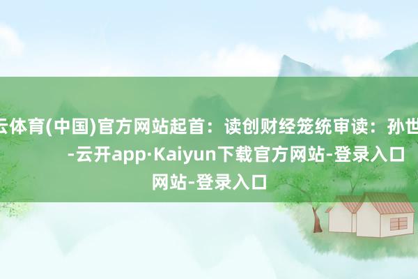 开云体育(中国)官方网站起首：读创财经笼统审读：孙世建            -云开app·Kaiyun下载官方网站-登录入口