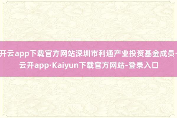 开云app下载官方网站深圳市利通产业投资基金成员-云开app·Kaiyun下载官方网站-登录入口