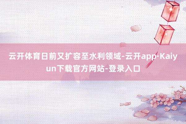 云开体育日前又扩容至水利领域-云开app·Kaiyun下载官方网站-登录入口