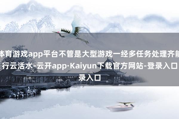 体育游戏app平台不管是大型游戏一经多任务处理齐能行云活水-云开app·Kaiyun下载官方网站-登录入口