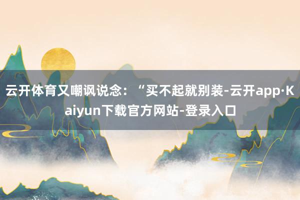 云开体育又嘲讽说念：“买不起就别装-云开app·Kaiyun下载官方网站-登录入口