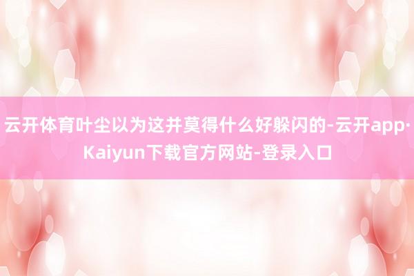 云开体育叶尘以为这并莫得什么好躲闪的-云开app·Kaiyun下载官方网站-登录入口