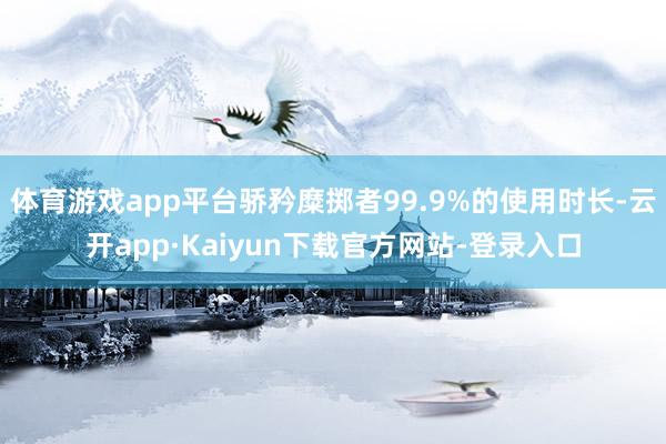 体育游戏app平台骄矜糜掷者99.9%的使用时长-云开app·Kaiyun下载官方网站-登录入口