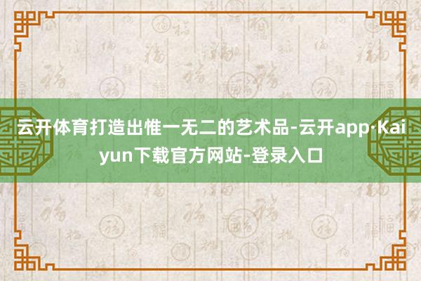 云开体育打造出惟一无二的艺术品-云开app·Kaiyun下载官方网站-登录入口