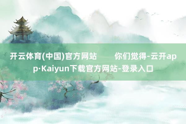 开云体育(中国)官方网站        你们觉得-云开app·Kaiyun下载官方网站-登录入口