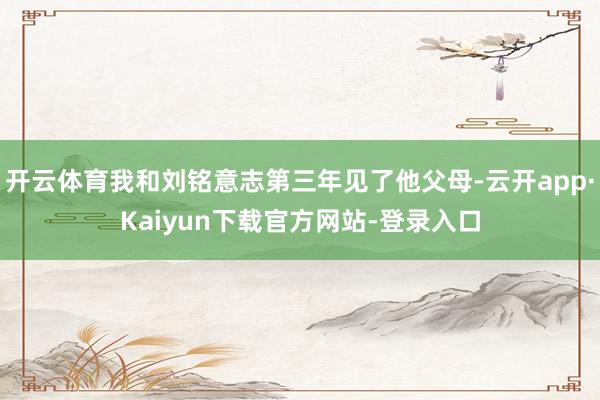 开云体育我和刘铭意志第三年见了他父母-云开app·Kaiyun下载官方网站-登录入口