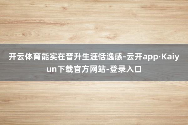 开云体育能实在晋升生涯恬逸感-云开app·Kaiyun下载官方网站-登录入口