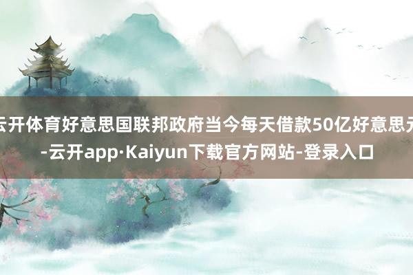 云开体育好意思国联邦政府当今每天借款50亿好意思元-云开app·Kaiyun下载官方网站-登录入口