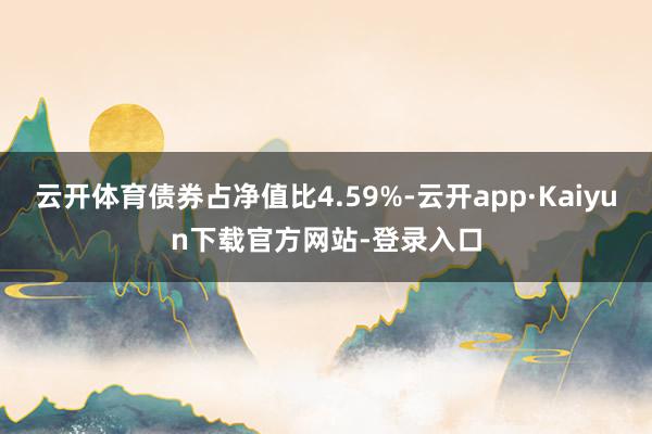 云开体育债券占净值比4.59%-云开app·Kaiyun下载官方网站-登录入口