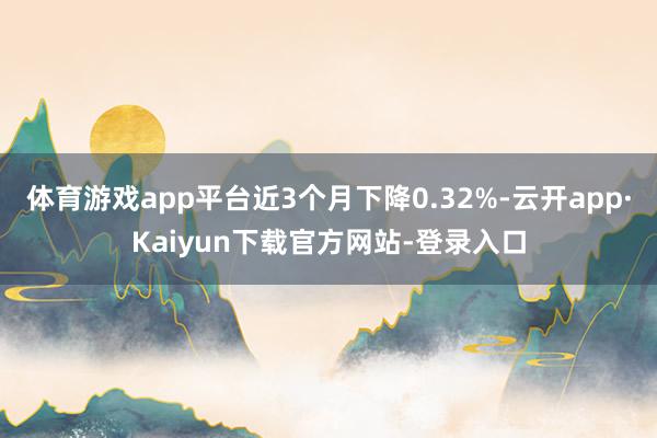 体育游戏app平台近3个月下降0.32%-云开app·Kaiyun下载官方网站-登录入口