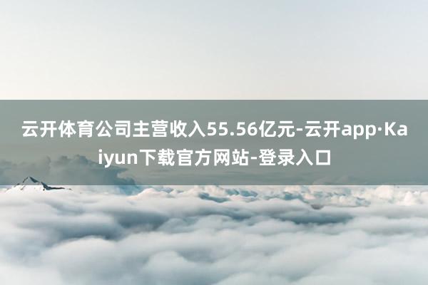 云开体育公司主营收入55.56亿元-云开app·Kaiyun下载官方网站-登录入口