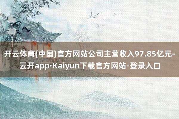 开云体育(中国)官方网站公司主营收入97.85亿元-云开app·Kaiyun下载官方网站-登录入口